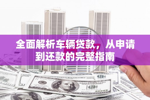 北京全面解析车辆贷款，从申请到还款的完整指南